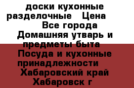   доски кухонные разделочные › Цена ­ 100 - Все города Домашняя утварь и предметы быта » Посуда и кухонные принадлежности   . Хабаровский край,Хабаровск г.